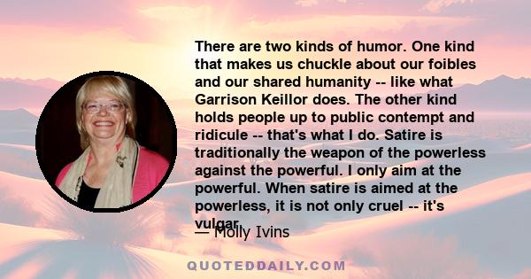 There are two kinds of humor. One kind that makes us chuckle about our foibles and our shared humanity -- like what Garrison Keillor does. The other kind holds people up to public contempt and ridicule -- that's what I