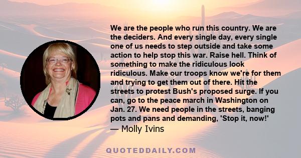 We are the people who run this country. We are the deciders. And every single day, every single one of us needs to step outside and take some action to help stop this war. Raise hell. Think of something to make the