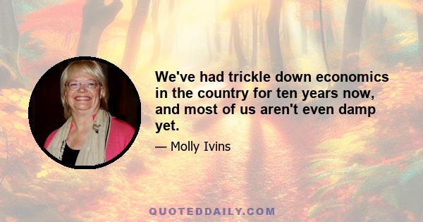 We've had trickle down economics in the country for ten years now, and most of us aren't even damp yet.