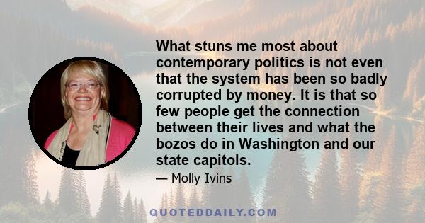 What stuns me most about contemporary politics is not even that the system has been so badly corrupted by money. It is that so few people get the connection between their lives and what the bozos do in Washington and