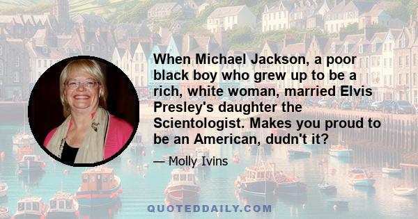 When Michael Jackson, a poor black boy who grew up to be a rich, white woman, married Elvis Presley's daughter the Scientologist. Makes you proud to be an American, dudn't it?