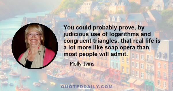 You could probably prove, by judicious use of logarithms and congruent triangles, that real life is a lot more like soap opera than most people will admit.