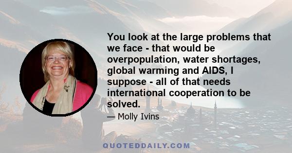 You look at the large problems that we face - that would be overpopulation, water shortages, global warming and AIDS, I suppose - all of that needs international cooperation to be solved.