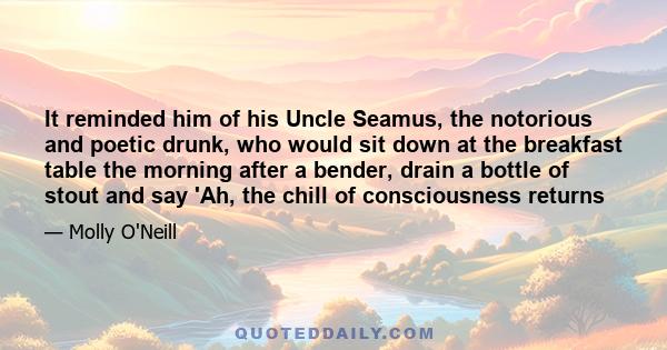 It reminded him of his Uncle Seamus, the notorious and poetic drunk, who would sit down at the breakfast table the morning after a bender, drain a bottle of stout and say 'Ah, the chill of consciousness returns