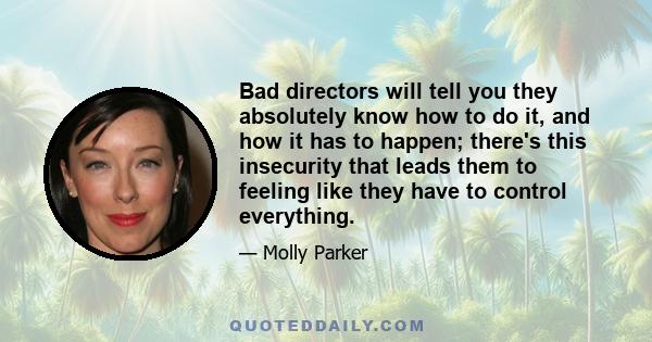 Bad directors will tell you they absolutely know how to do it, and how it has to happen; there's this insecurity that leads them to feeling like they have to control everything.