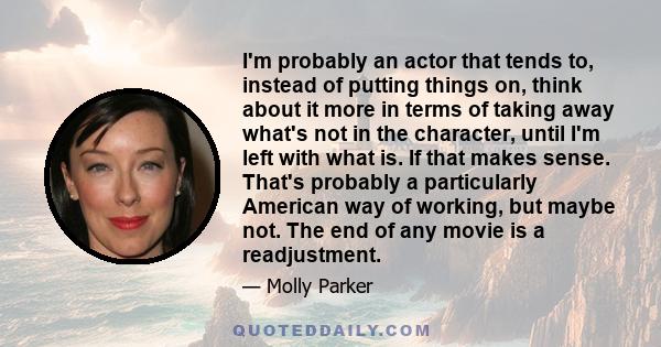 I'm probably an actor that tends to, instead of putting things on, think about it more in terms of taking away what's not in the character, until I'm left with what is. If that makes sense. That's probably a