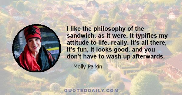 I like the philosophy of the sandwich, as it were. It typifies my attitude to life, really. It's all there, it's fun, it looks good, and you don't have to wash up afterwards.