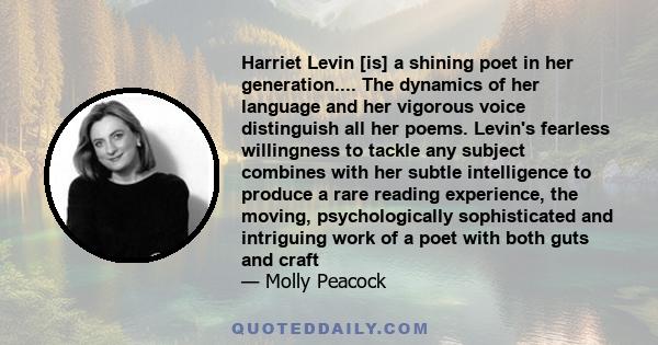 Harriet Levin [is] a shining poet in her generation.... The dynamics of her language and her vigorous voice distinguish all her poems. Levin's fearless willingness to tackle any subject combines with her subtle