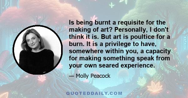 Is being burnt a requisite for the making of art? Personally, I don't think it is. But art is poultice for a burn. It is a privilege to have, somewhere within you, a capacity for making something speak from your own