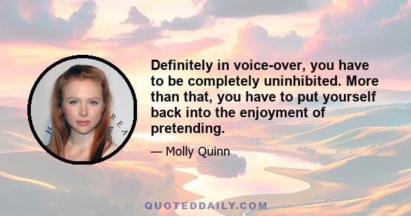 Definitely in voice-over, you have to be completely uninhibited. More than that, you have to put yourself back into the enjoyment of pretending.