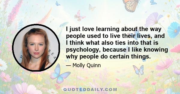 I just love learning about the way people used to live their lives, and I think what also ties into that is psychology, because I like knowing why people do certain things.