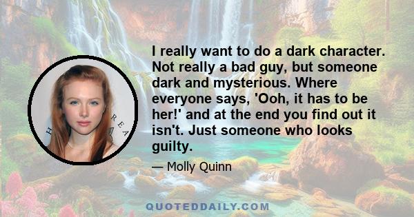 I really want to do a dark character. Not really a bad guy, but someone dark and mysterious. Where everyone says, 'Ooh, it has to be her!' and at the end you find out it isn't. Just someone who looks guilty.