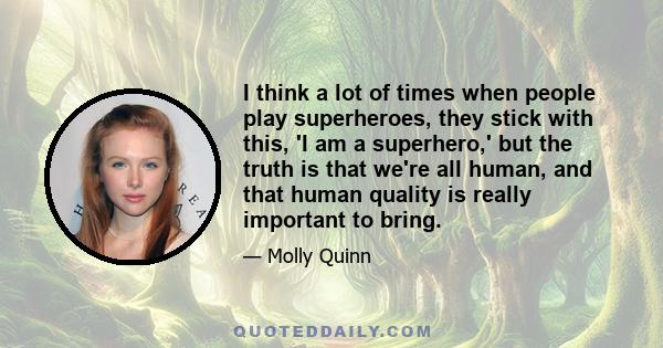 I think a lot of times when people play superheroes, they stick with this, 'I am a superhero,' but the truth is that we're all human, and that human quality is really important to bring.