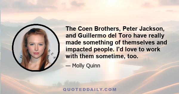 The Coen Brothers, Peter Jackson, and Guillermo del Toro have really made something of themselves and impacted people. I'd love to work with them sometime, too.