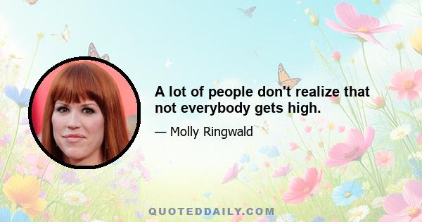 A lot of people don't realize that not everybody gets high.