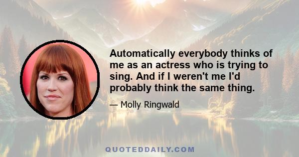 Automatically everybody thinks of me as an actress who is trying to sing. And if I weren't me I'd probably think the same thing.