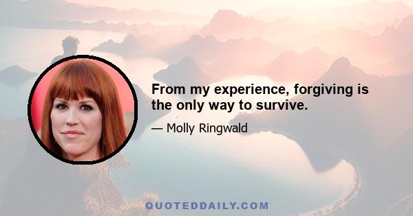 From my experience, forgiving is the only way to survive.