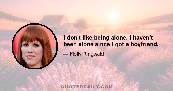 I don't like being alone. I haven't been alone since I got a boyfriend.