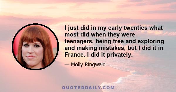 I just did in my early twenties what most did when they were teenagers, being free and exploring and making mistakes, but I did it in France. I did it privately.