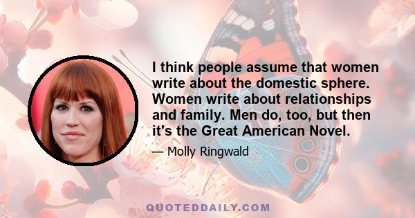 I think people assume that women write about the domestic sphere. Women write about relationships and family. Men do, too, but then it's the Great American Novel.