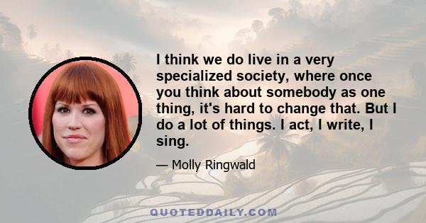 I think we do live in a very specialized society, where once you think about somebody as one thing, it's hard to change that. But I do a lot of things. I act, I write, I sing.