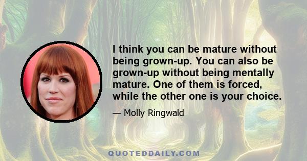 I think you can be mature without being grown-up. You can also be grown-up without being mentally mature. One of them is forced, while the other one is your choice.