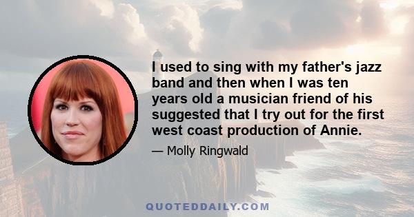 I used to sing with my father's jazz band and then when I was ten years old a musician friend of his suggested that I try out for the first west coast production of Annie.