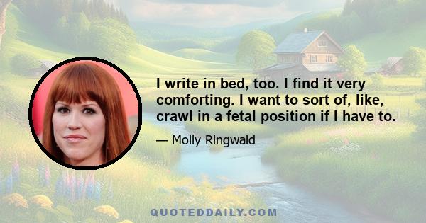 I write in bed, too. I find it very comforting. I want to sort of, like, crawl in a fetal position if I have to.