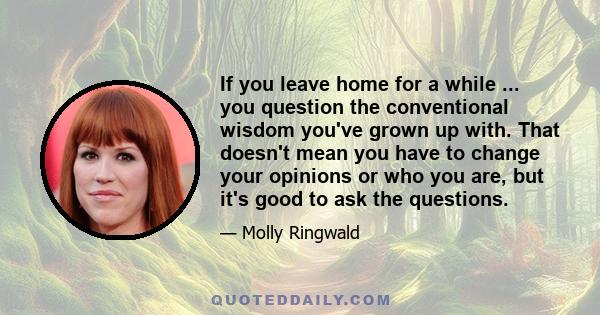 If you leave home for a while ... you question the conventional wisdom you've grown up with. That doesn't mean you have to change your opinions or who you are, but it's good to ask the questions.