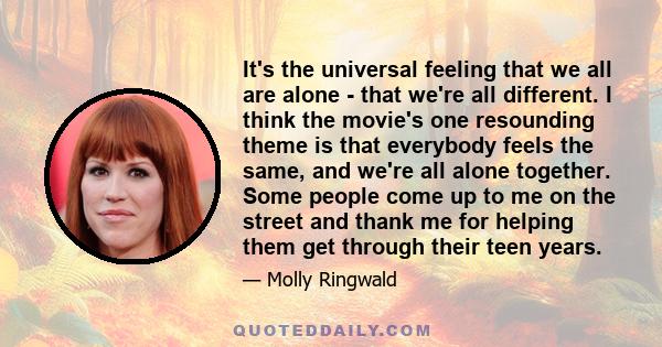 It's the universal feeling that we all are alone - that we're all different. I think the movie's one resounding theme is that everybody feels the same, and we're all alone together. Some people come up to me on the