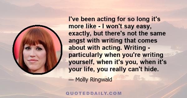 I've been acting for so long it's more like - I won't say easy, exactly, but there's not the same angst with writing that comes about with acting. Writing - particularly when you're writing yourself, when it's you, when 