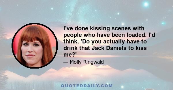 I've done kissing scenes with people who have been loaded. I'd think, 'Do you actually have to drink that Jack Daniels to kiss me?'