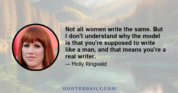 Not all women write the same. But I don't understand why the model is that you're supposed to write like a man, and that means you're a real writer.