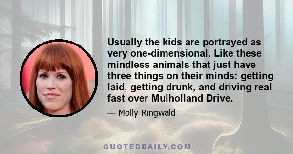 Usually the kids are portrayed as very one-dimensional. Like these mindless animals that just have three things on their minds: getting laid, getting drunk, and driving real fast over Mulholland Drive.