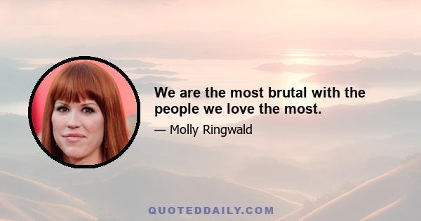 We are the most brutal with the people we love the most.