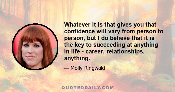 Whatever it is that gives you that confidence will vary from person to person, but I do believe that it is the key to succeeding at anything in life - career, relationships, anything.