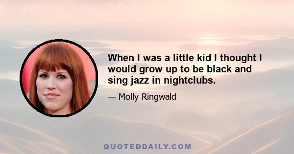 When I was a little kid I thought I would grow up to be black and sing jazz in nightclubs.