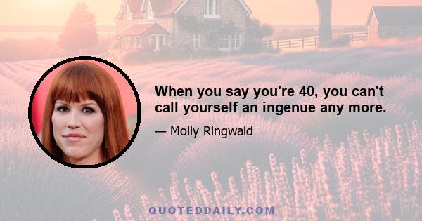 When you say you're 40, you can't call yourself an ingenue any more.