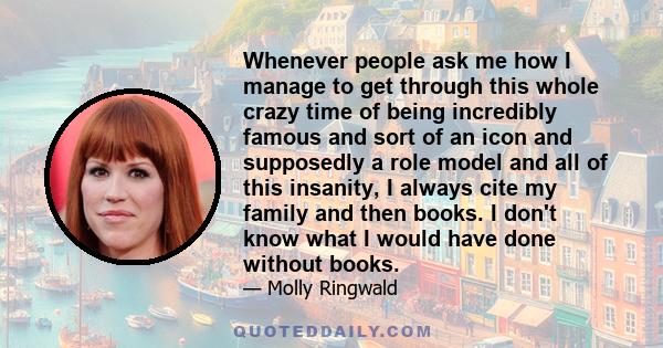 Whenever people ask me how I manage to get through this whole crazy time of being incredibly famous and sort of an icon and supposedly a role model and all of this insanity, I always cite my family and then books. I