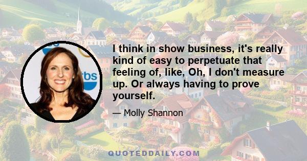 I think in show business, it's really kind of easy to perpetuate that feeling of, like, Oh, I don't measure up. Or always having to prove yourself.