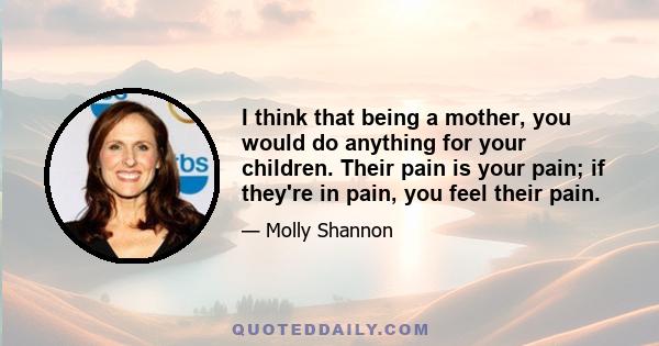 I think that being a mother, you would do anything for your children. Their pain is your pain; if they're in pain, you feel their pain.