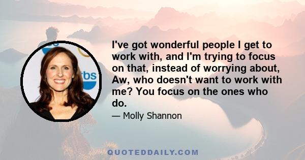 I've got wonderful people I get to work with, and I'm trying to focus on that, instead of worrying about, Aw, who doesn't want to work with me? You focus on the ones who do.