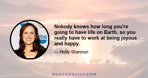 Nobody knows how long you're going to have life on Earth, so you really have to work at being joyous and happy.