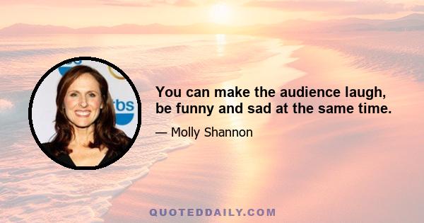 You can make the audience laugh, be funny and sad at the same time.