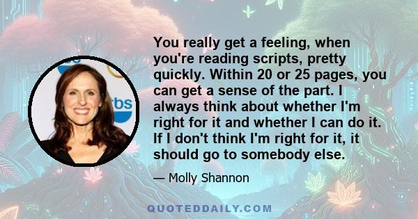 You really get a feeling, when you're reading scripts, pretty quickly. Within 20 or 25 pages, you can get a sense of the part. I always think about whether I'm right for it and whether I can do it. If I don't think I'm