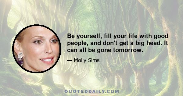 Be yourself, fill your life with good people, and don't get a big head. It can all be gone tomorrow.