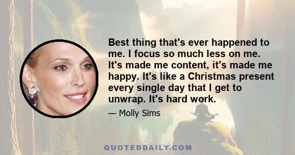 Best thing that's ever happened to me. I focus so much less on me. It's made me content, it's made me happy. It's like a Christmas present every single day that I get to unwrap. It's hard work.