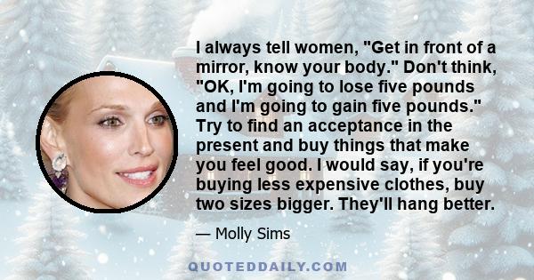 I always tell women, Get in front of a mirror, know your body. Don't think, OK, I'm going to lose five pounds and I'm going to gain five pounds. Try to find an acceptance in the present and buy things that make you feel 