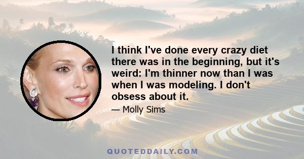 I think I've done every crazy diet there was in the beginning, but it's weird: I'm thinner now than I was when I was modeling. I don't obsess about it.