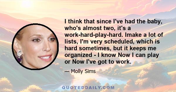 I think that since I've had the baby, who's almost two, it's a work-hard-play-hard. Imake a lot of lists, I'm very scheduled, which is hard sometimes, but it keeps me organized - I know Now I can play or Now I've got to 